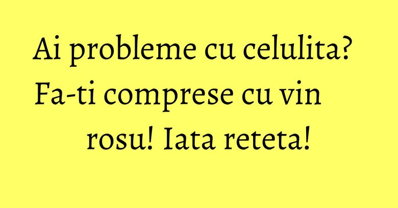 Ai probleme cu celulita? Fa-ti comprese cu vin rosu! Iata reteta! Ai probleme cu celulita? Fa-ti comprese cu vin rosu! Iata reteta!