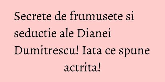 Secrete de frumusete si seductie ale Dianei Dumitrescu! Iata ce spune actrita!