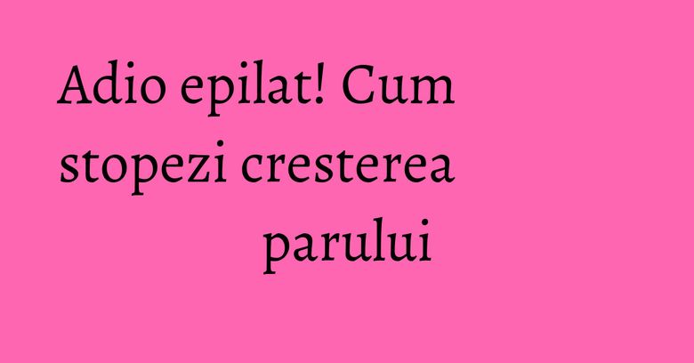 Adio epilat! Cum stopezi cresterea parului Adio epilat! Cum stopezi cresterea parului