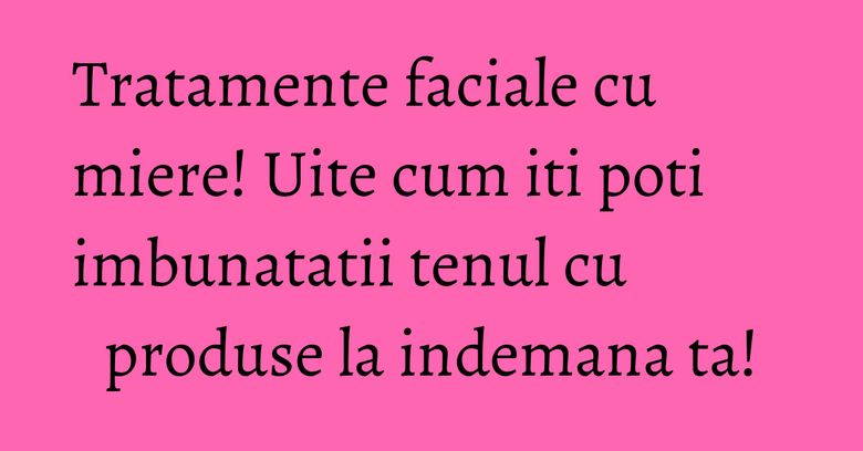 Tratamente faciale cu miere! Uite cum iti poti imbunatatii tenul cu produse la indemana ta!