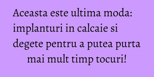 Aceasta este ultima moda: implanturi in calcaie si degete pentru a putea purta mai mult timp tocuri!