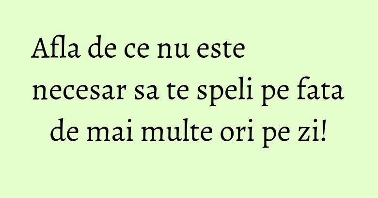 Afla de ce nu este necesar sa te speli pe fata de mai multe ori pe zi!