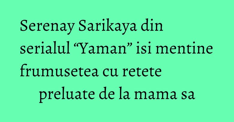 Serenay Sarikaya din serialul “Yaman” isi mentine frumusetea cu retete preluate de la mama sa Serenay Sarikaya din serialul “Yaman” isi mentine frumusetea cu retete preluate de la mama sa