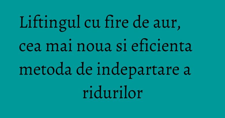 Liftingul cu fire de aur, cea mai noua si eficienta metoda de indepartare a ridurilor Liftingul cu fire de aur, cea mai noua si eficienta metoda de indepartare a ridurilor