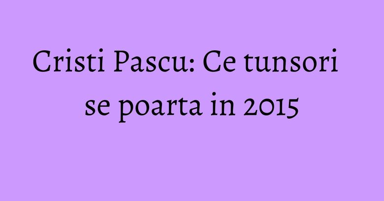 Cristi Pascu: Ce tunsori se poarta in 2015