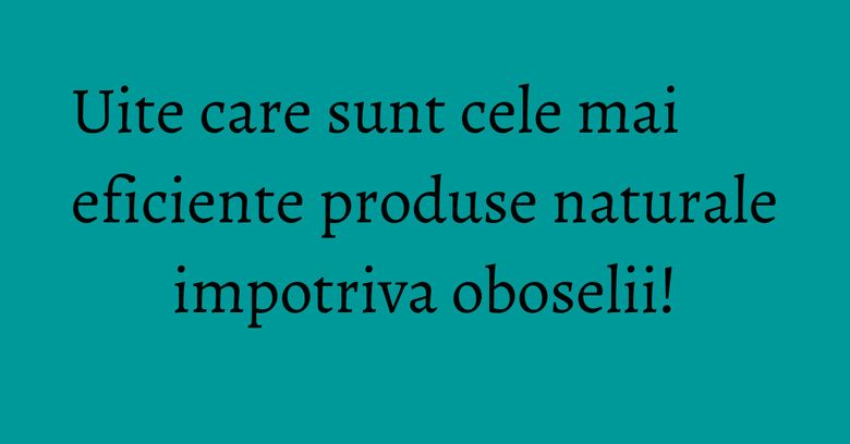 Uite care sunt cele mai eficiente produse naturale impotriva oboselii!