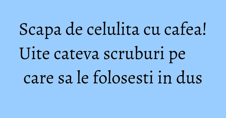 Scapa de celulita cu cafea! Uite cateva scruburi pe care sa le folosesti in dus