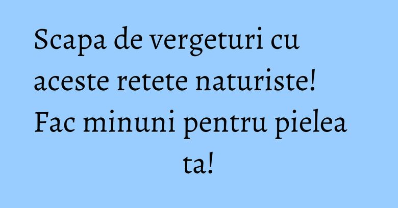 Scapa de vergeturi cu aceste retete naturiste! Fac minuni pentru pielea ta!