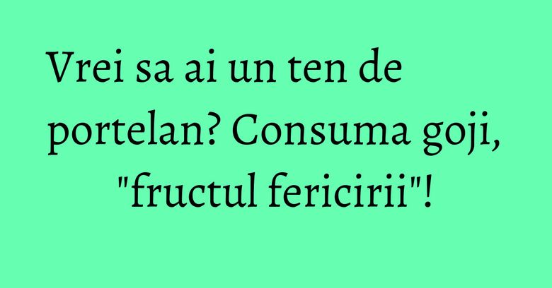 Vrei sa ai un ten de portelan? Consuma goji, "fructul fericirii"!