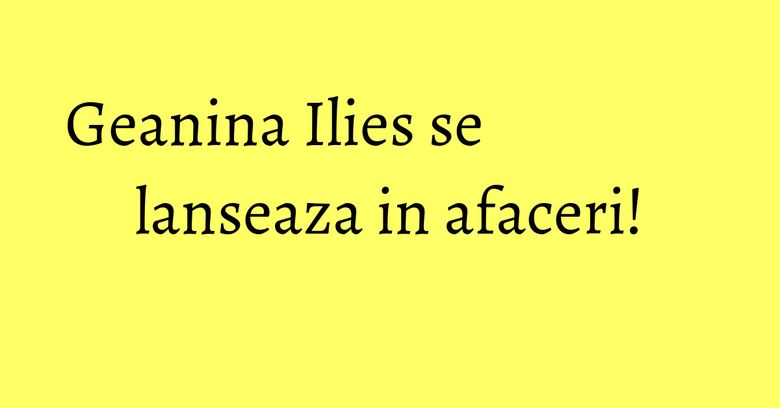 Geanina Ilies se lanseaza in afaceri! Geanina Ilies se lanseaza in afaceri!