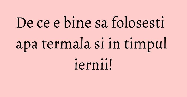 De ce e bine sa folosesti apa termala si in timpul iernii! De ce e bine sa folosesti apa termala si in timpul iernii!