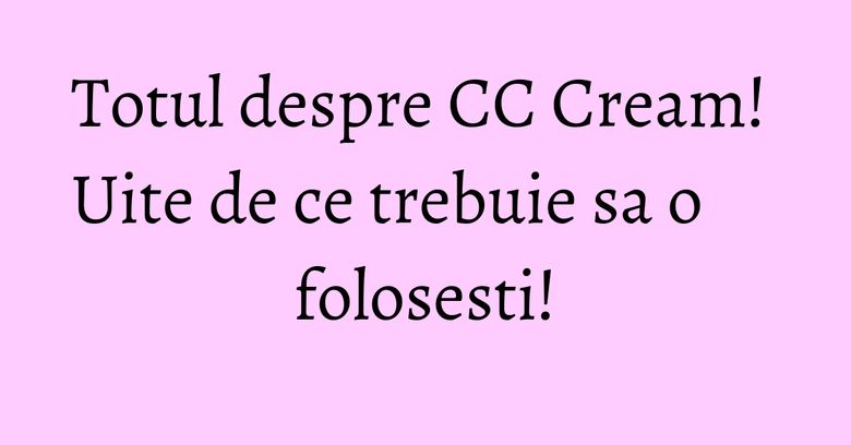 Totul despre CC Cream! Uite de ce trebuie sa o folosesti!