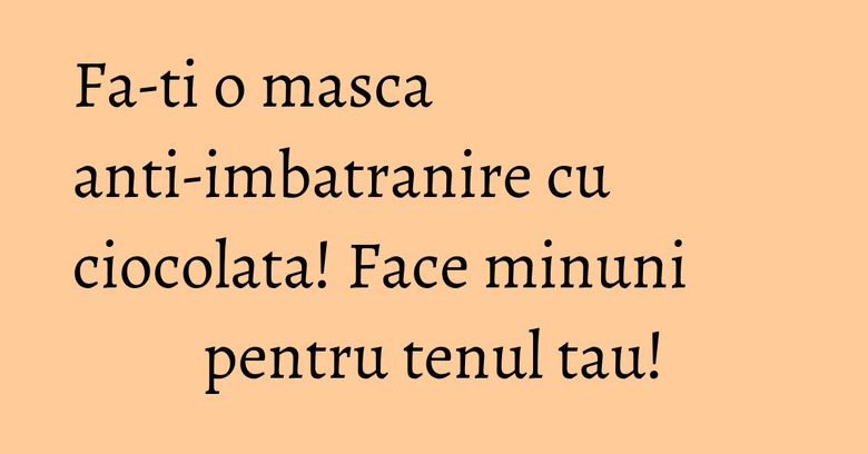 Fa-ti o masca anti-imbatranire cu ciocolata! Face minuni pentru tenul tau! Fa-ti o masca anti-imbatranire cu ciocolata! Face minuni pentru tenul tau!