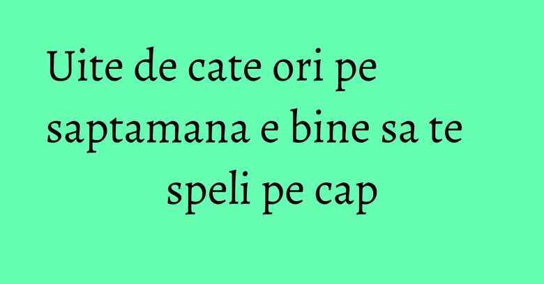 Uite de cate ori pe saptamana e bine sa te speli pe cap Uite de cate ori pe saptamana e bine sa te speli pe cap