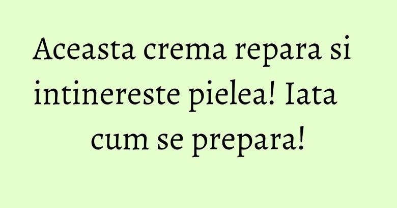 Aceasta crema repara si intinereste pielea! Iata cum se prepara!