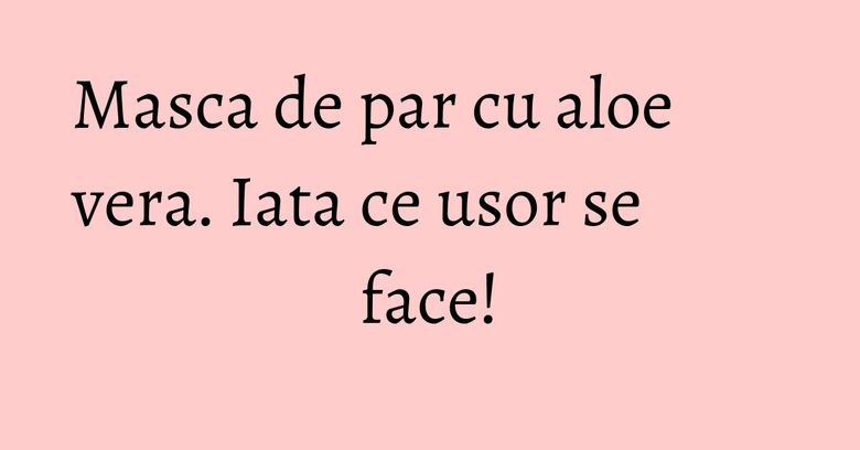 Masca de par cu aloe vera. Iata ce usor se face! Masca de par cu aloe vera. Iata ce usor se face!