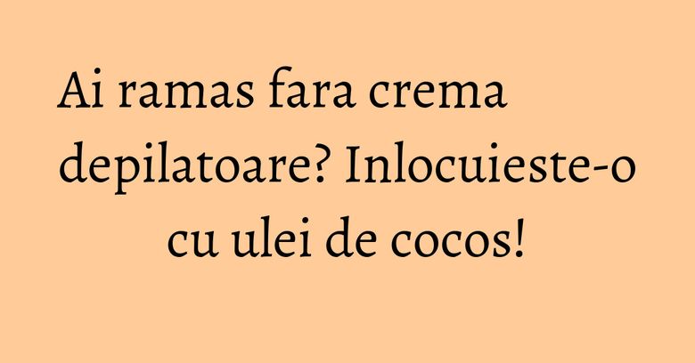 Ai ramas fara crema depilatoare? Inlocuieste-o cu ulei de cocos!