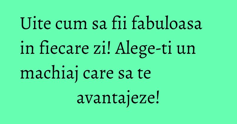 Uite cum sa fii fabuloasa in fiecare zi! Alege-ti un machiaj care sa te avantajeze! Uite cum sa fii fabuloasa in fiecare zi! Alege-ti un machiaj care sa te avantajeze!