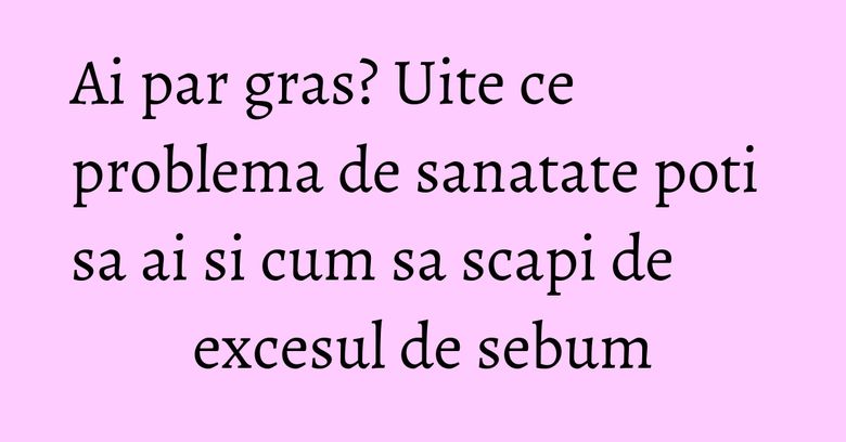 Ai par gras? Uite ce problema de sanatate poti sa ai si cum sa scapi de excesul de sebum Ai par gras? Uite ce problema de sanatate poti sa ai si cum sa scapi de excesul de sebum