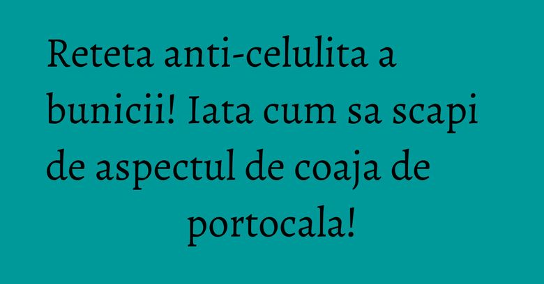 Reteta anti-celulita a bunicii! Iata cum sa scapi de aspectul de coaja de portocala! Reteta anti-celulita a bunicii! Iata cum sa scapi de aspectul de coaja de portocala!
