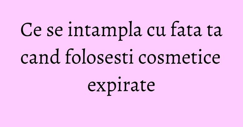 Ce se intampla cu fata ta cand folosesti cosmetice expirate