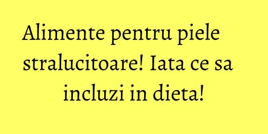 Alimente pentru piele stralucitoare! Iata ce sa incluzi in dieta!