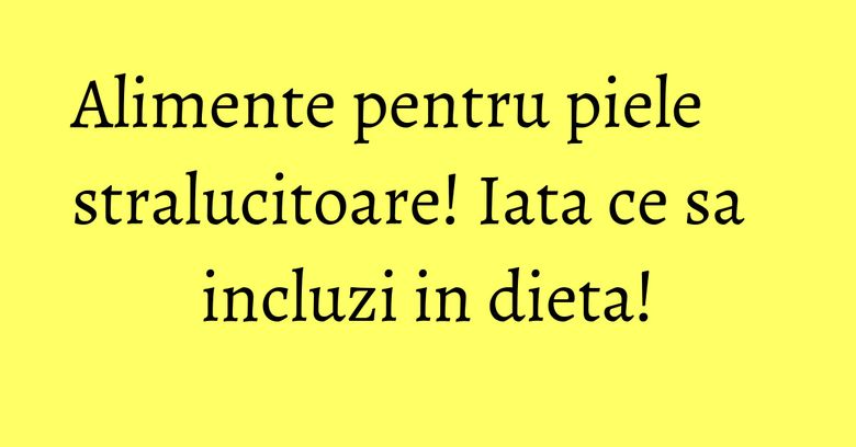 Alimente pentru piele stralucitoare! Iata ce sa incluzi in dieta! Alimente pentru piele stralucitoare! Iata ce sa incluzi in dieta!