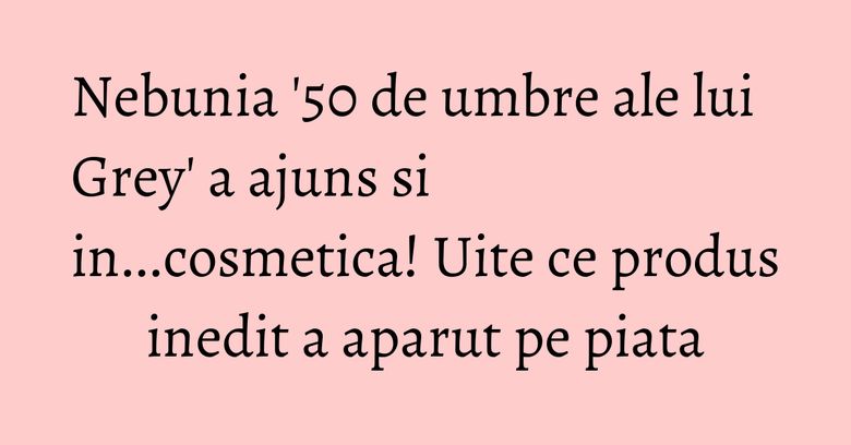 Nebunia '50 de umbre ale lui Grey' a ajuns si in...cosmetica! Uite ce produs inedit a aparut pe piata Nebunia '50 de umbre ale lui Grey' a ajuns si in...cosmetica! Uite ce produs inedit a aparut pe piata