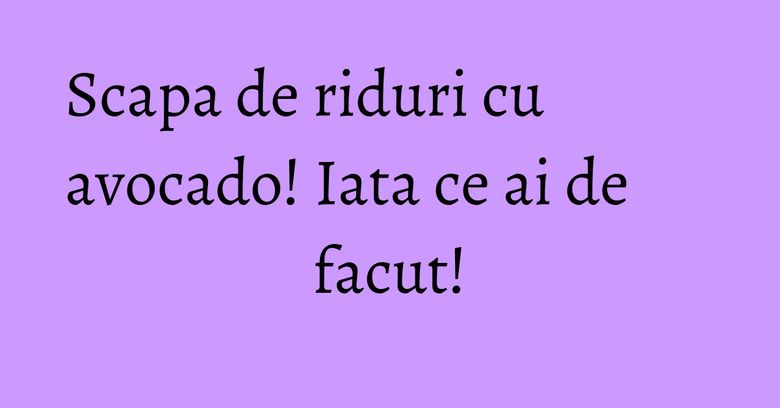 Scapa de riduri cu avocado! Iata ce ai de facut!