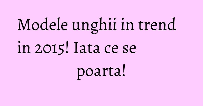 Modele unghii in trend in 2015! Iata ce se poarta!