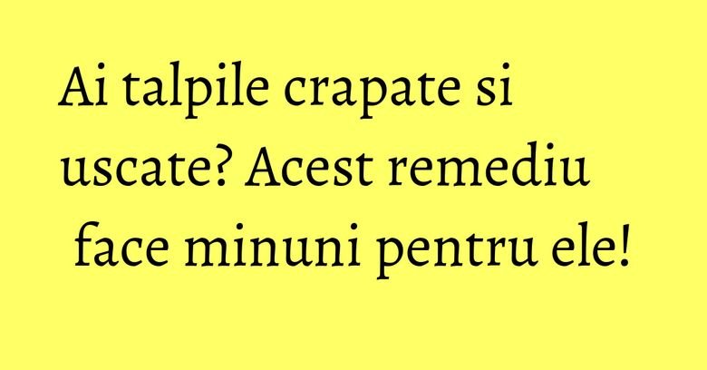 Ai talpile crapate si uscate? Acest remediu face minuni pentru ele! Ai talpile crapate si uscate? Acest remediu face minuni pentru ele!
