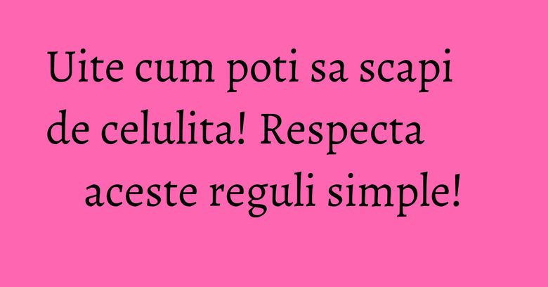 Uite cum poti sa scapi de celulita! Respecta aceste reguli simple! Uite cum poti sa scapi de celulita! Respecta aceste reguli simple!