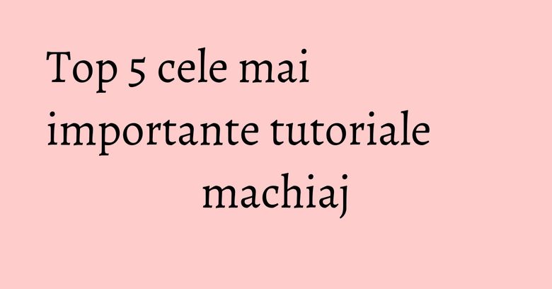 Top 5 cele mai importante tutoriale machiaj