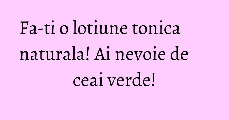 Fa-ti o lotiune tonica naturala! Ai nevoie de ceai verde! Fa-ti o lotiune tonica naturala! Ai nevoie de ceai verde!