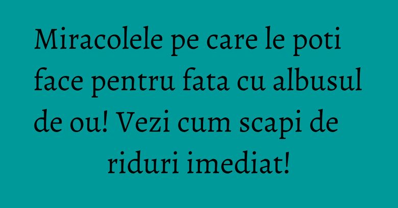 Miracolele pe care le poti face pentru fata cu albusul de ou! Vezi cum scapi de riduri imediat!