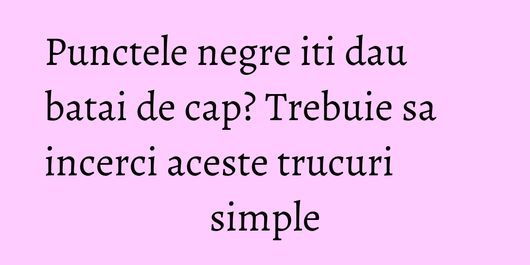 Punctele negre iti dau batai de cap? Trebuie sa incerci aceste trucuri simple