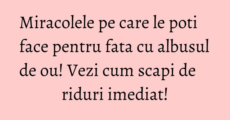 Miracolele pe care le poti face pentru fata cu albusul de ou! Vezi cum scapi de riduri imediat! Miracolele pe care le poti face pentru fata cu albusul de ou! Vezi cum scapi de riduri imediat!
