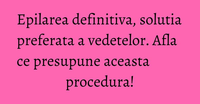 Epilarea definitiva, solutia preferata a vedetelor. Afla ce presupune aceasta procedura! Epilarea definitiva, solutia preferata a vedetelor. Afla ce presupune aceasta procedura!
