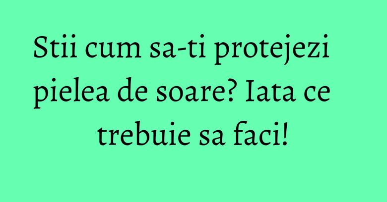 Stii cum sa-ti protejezi pielea de soare? Iata ce trebuie sa faci! Stii cum sa-ti protejezi pielea de soare? Iata ce trebuie sa faci!