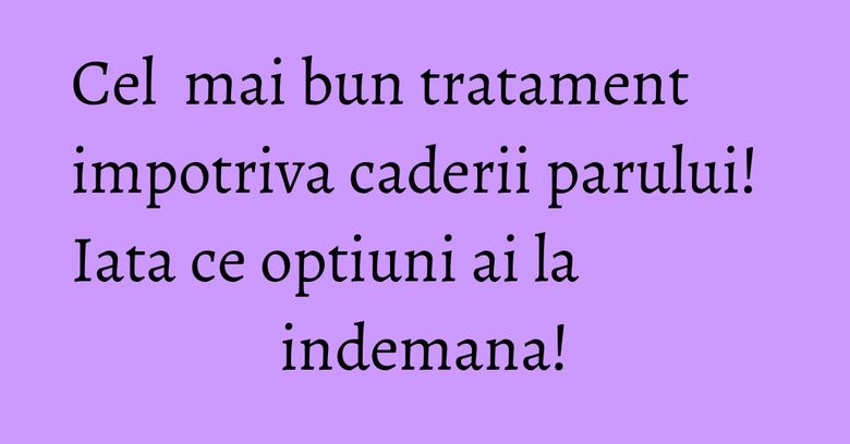 Cel  mai bun tratament impotriva caderii parului! Iata ce optiuni ai la indemana!