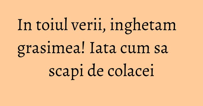 In toiul verii, inghetam grasimea! Iata cum sa scapi de colacei In toiul verii, inghetam grasimea! Iata cum sa scapi de colacei