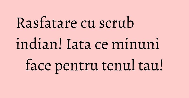 Rasfatare cu scrub indian! Iata ce minuni face pentru tenul tau! Rasfatare cu scrub indian! Iata ce minuni face pentru tenul tau!