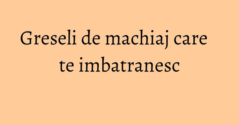 Greseli de machiaj care te imbatranesc Greseli de machiaj care te imbatranesc