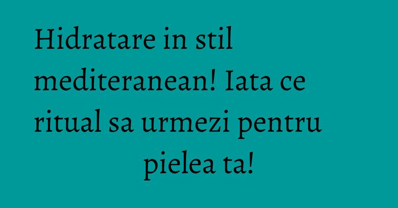 Hidratare in stil mediteranean! Iata ce ritual sa urmezi pentru pielea ta! Hidratare in stil mediteranean! Iata ce ritual sa urmezi pentru pielea ta!