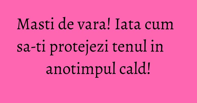 Masti de vara! Iata cum sa-ti protejezi tenul in anotimpul cald!