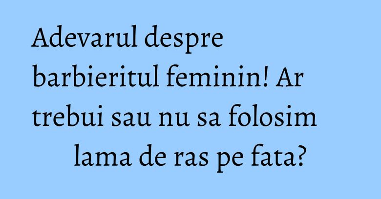 Adevarul despre barbieritul feminin! Ar trebui sau nu sa folosim lama de ras pe fata? Adevarul despre barbieritul feminin! Ar trebui sau nu sa folosim lama de ras pe fata?