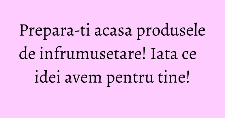Prepara-ti acasa produsele de infrumusetare! Iata ce idei avem pentru tine! Prepara-ti acasa produsele de infrumusetare! Iata ce idei avem pentru tine!