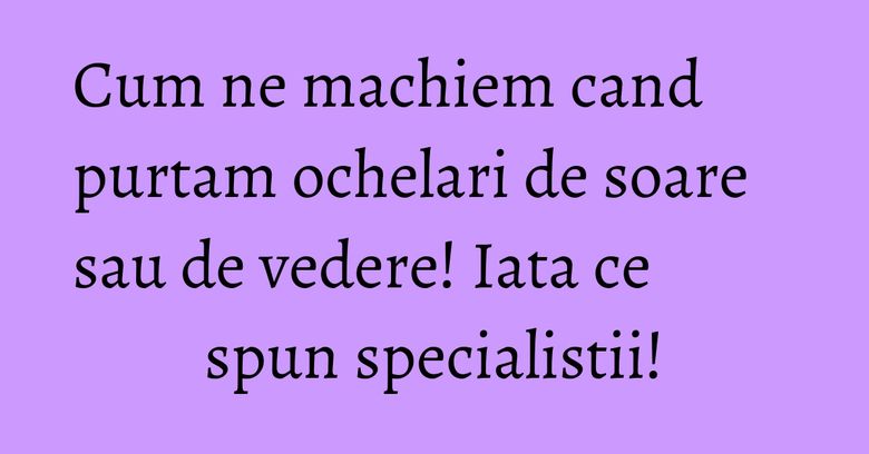 Cum ne machiem cand purtam ochelari de soare sau de vedere! Iata ce spun specialistii!