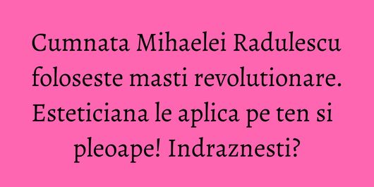 Cumnata Mihaelei Radulescu foloseste masti revolutionare. Esteticiana le aplica pe ten si pleoape! Indraznesti?