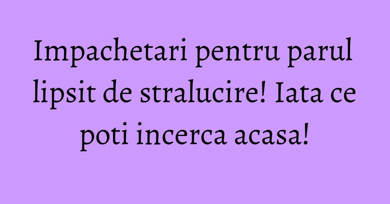 Impachetari pentru parul lipsit de stralucire! Iata ce poti incerca acasa!